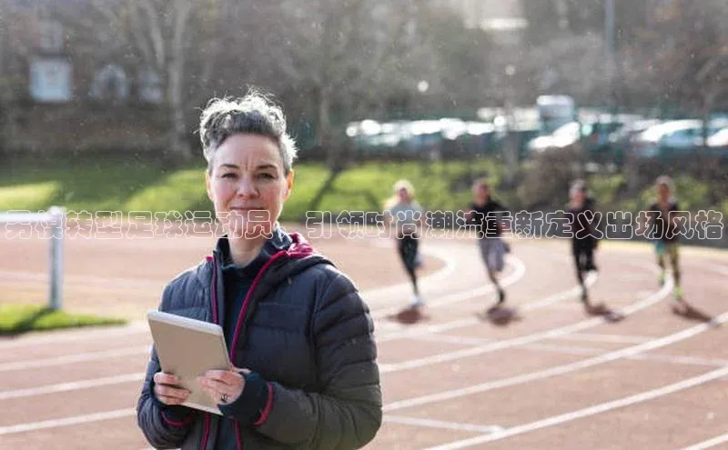 米兰体育彩票百度识图男模转型足球运动员，引领时尚潮流重新定义出场风格