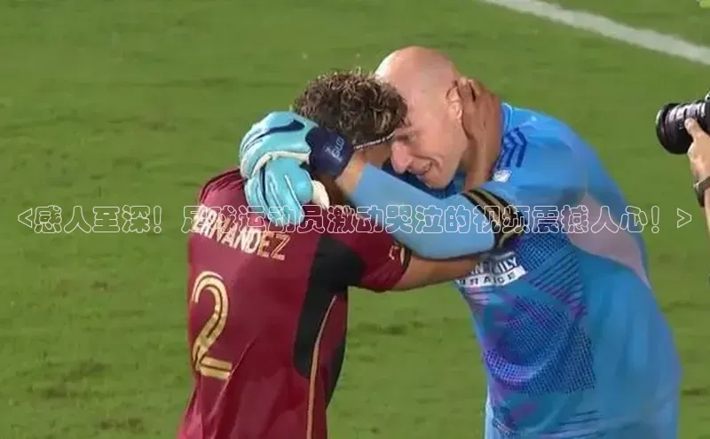 米兰体育彩票蓝色光标<感人至深！足球运动员激动哭泣的视频震撼人心！>