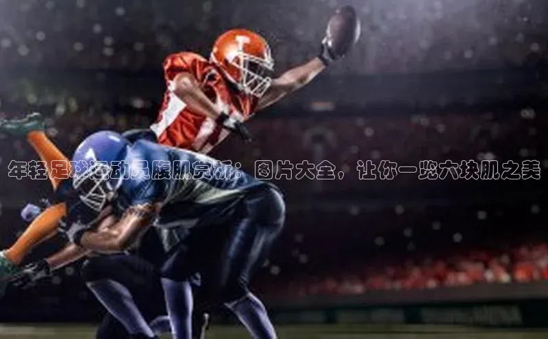 米兰·体育官方网站百度社团赞助平台年轻足球运动员腹肌赏析：图片大全，让你一览六块肌之美