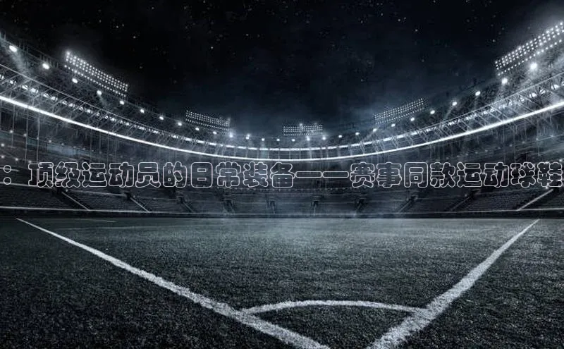 米兰体育下载地址美团：顶级运动员的日常装备——赛事同款运动球鞋