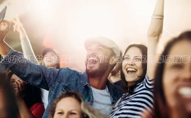 米兰官方手机app网站姚记科技运动赛事的现场解说与分析：最新资讯与幕后故事