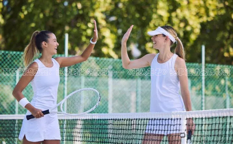 韩国潮流盛宴：运动时尚的前沿——《街头王者》赛事运动品牌特辑