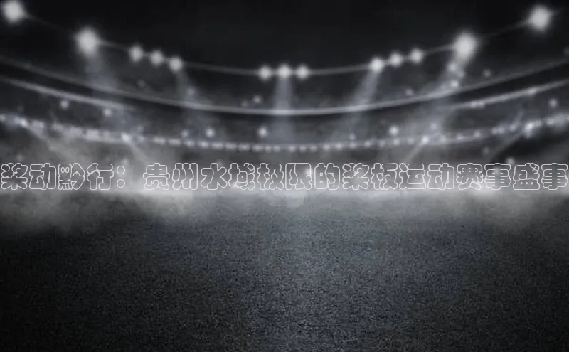 桨动黔行：贵州水域极限的桨板运动赛事盛事