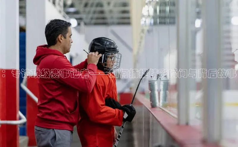 ：专访顶级赛事记者——如何捕捉精彩瞬间与背后故事
